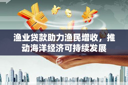 博乐渔业贷款助力渔民增收，推动海洋经济可持续发展